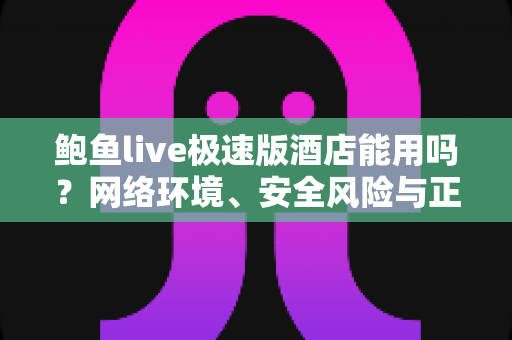 鲍鱼live极速版酒店能用吗？网络环境、安全风险与正确应对方式全面解析