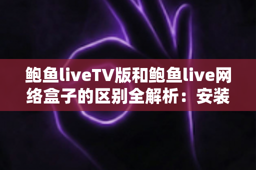 鲍鱼liveTV版和鲍鱼live网络盒子的区别全解析：安装方式、性能体验与选购建议一文读懂