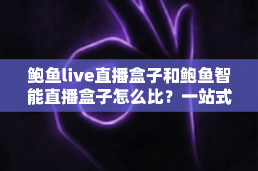 鲍鱼live直播盒子和鲍鱼智能直播盒子怎么比？一站式深度对比评测，帮你选对不选贵