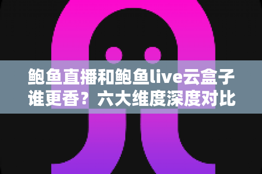 鲍鱼直播和鲍鱼live云盒子谁更香？六大维度深度对比评测，帮你选对观影神器