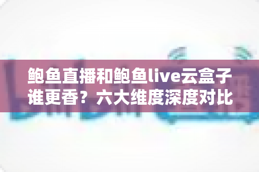 鲍鱼直播和鲍鱼live云盒子谁更香？六大维度深度对比评测，帮你选对观影神器