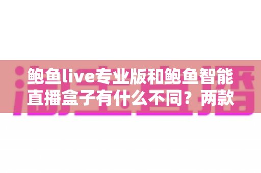 鲍鱼live专业版和鲍鱼智能直播盒子有什么不同？两款直播产品深度对比与选购全指南