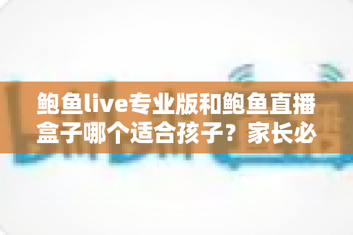 鲍鱼live专业版和鲍鱼直播盒子哪个适合孩子?家长必读的未成年人观看安全指南 鲍鱼live专业版和鲍鱼直播盒子哪个适合孩子?家长必读的未成年人观看安全指南