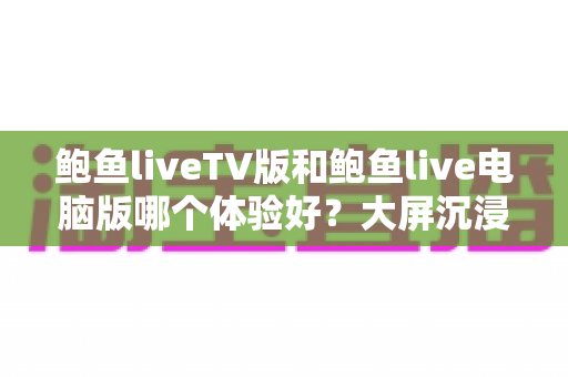 鲍鱼liveTV版和鲍鱼live电脑版哪个体验好？大屏沉浸与高效操作的全方位深度对比指南