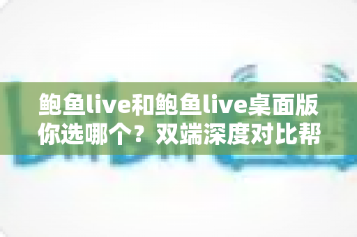 鲍鱼live和鲍鱼live桌面版你选哪个?双端深度对比帮你做出最适合自己的选择 鲍鱼live和鲍鱼live桌面版你选哪个?双端深度对比帮你做出最适合自己的选择