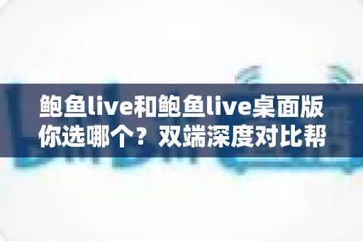 鲍鱼live和鲍鱼live桌面版你选哪个？双端深度对比帮你做出最适合自己的选择