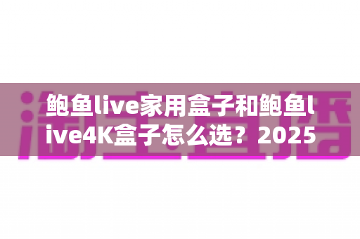 鲍鱼live家用盒子和鲍鱼live4K盒子怎么选？2025年最全选购攻略，看完不再纠结