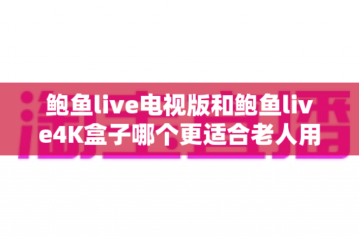 鲍鱼live电视版和鲍鱼live4K盒子哪个更适合老人用？一文读懂两大方案差异，帮爸妈选对看电视神器