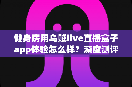 健身房用乌贼live直播盒子app体验怎么样?深度测评与真实使用感受全面解析 健身房用乌贼live直播盒子app体验怎么样?深度测评与真实使用感受全面解析