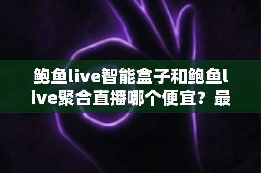 鲍鱼live智能盒子和鲍鱼live聚合直播哪个便宜？最新价格对比与省钱选购全攻略