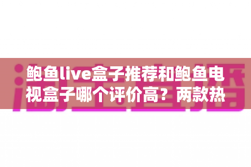 鲍鱼live盒子推荐和鲍鱼电视盒子哪个评价高?两款热门电视盒子真实口碑对比与选购指南 鲍鱼live盒子推荐和鲍鱼电视盒子哪个评价高?两款热门电视盒子真实口碑对比与选购指南