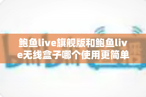 鲍鱼live旗舰版和鲍鱼live无线盒子哪个使用更简单？上手难度全面对比与选购指南