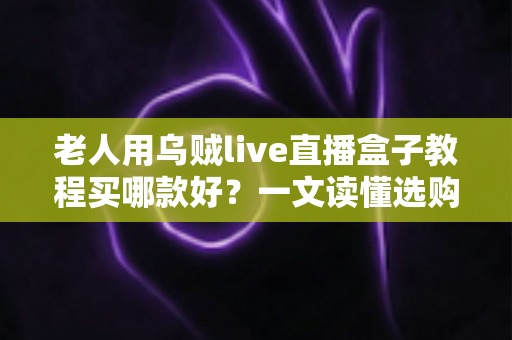 老人用乌贼live直播盒子教程买哪款好？一文读懂选购技巧与保姆级使用教程