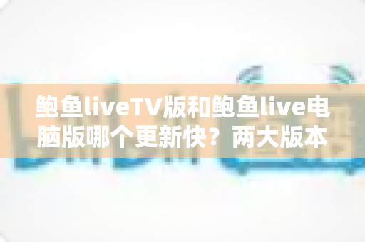 鲍鱼liveTV版和鲍鱼live电脑版哪个更新快?两大版本更新速度全面对比与实用选择指南 鲍鱼liveTV版和鲍鱼live电脑版哪个更新快?两大版本更新速度全面对比与实用选择指南