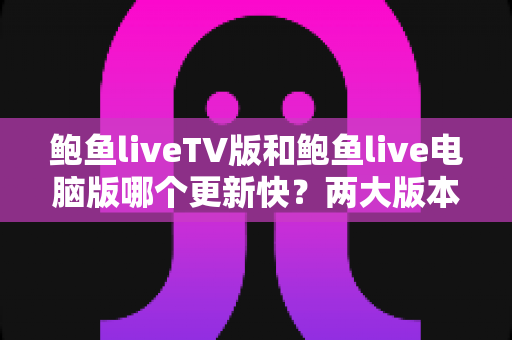 鲍鱼liveTV版和鲍鱼live电脑版哪个更新快?两大版本更新速度全面对比与实用选择指南 鲍鱼liveTV版和鲍鱼live电脑版哪个更新快?两大版本更新速度全面对比与实用选择指南