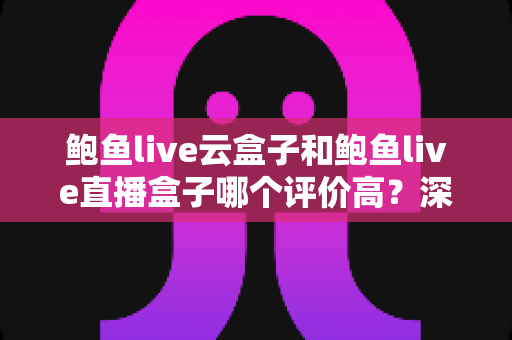 鲍鱼live云盒子和鲍鱼live直播盒子哪个评价高？深度对比测评与选购全指南