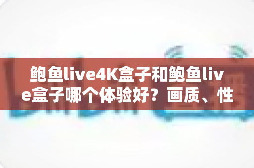 鲍鱼live4K盒子和鲍鱼live盒子哪个体验好？画质、性能、价格全方位深度对比与实用选购指南