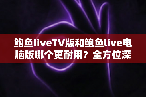 鲍鱼liveTV版和鲍鱼live电脑版哪个更耐用？全方位深度对比帮你选对版本