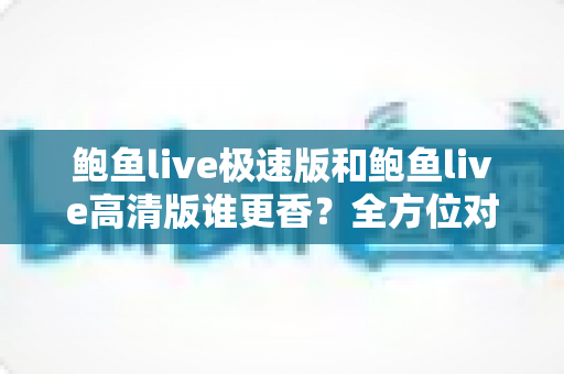 鲍鱼live极速版和鲍鱼live高清版谁更香？全方位对比分析，看完这篇再决定不后悔