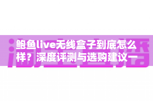 鲍鱼live无线盒子到底怎么样？深度评测与选购建议一次讲清楚
