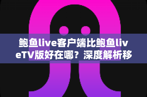 鲍鱼live客户端比鲍鱼liveTV版好在哪？深度解析移动客户端的五大核心优势与场景选择指南