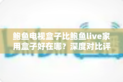 鲍鱼电视盒子比鲍鱼live家用盒子好在哪?深度对比评测,帮你选对家庭影音中心 鲍鱼电视盒子比鲍鱼live家用盒子好在哪?深度对比评测,帮你选对家庭影音中心