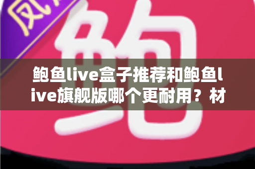 鲍鱼live盒子推荐和鲍鱼live旗舰版哪个更耐用？材质、散热与寿命全方位深度对比选购指南