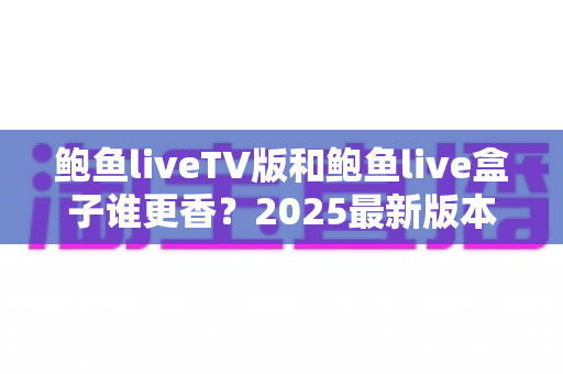鲍鱼liveTV版和鲍鱼live盒子谁更香？2025最新版本对比评测与选购指南