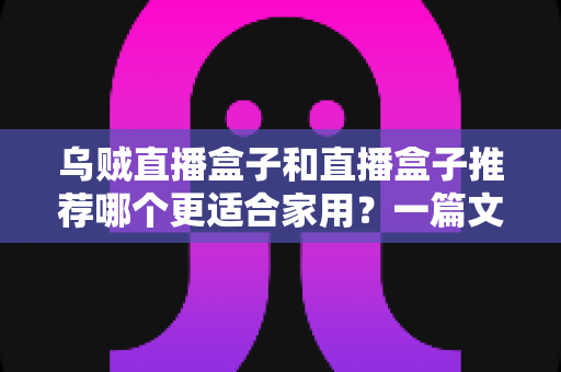 乌贼直播盒子和直播盒子推荐哪个更适合家用?一篇文章帮你选对不踩坑 乌贼直播盒子和直播盒子推荐哪个更适合家用?一篇文章帮你选对不踩坑