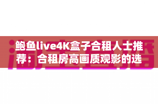 鲍鱼live4K盒子合租人士推荐：合租房高画质观影的选购与多人共用实用指南