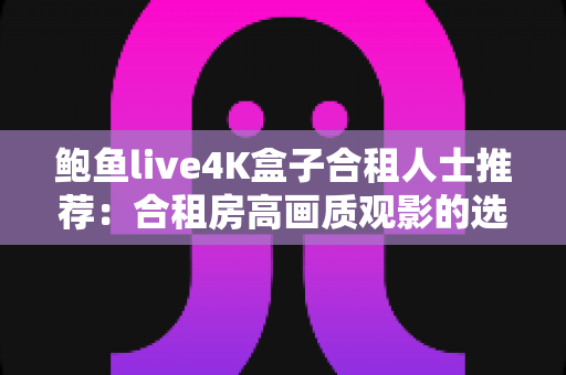 鲍鱼live4K盒子合租人士推荐：合租房高画质观影的选购与多人共用实用指南