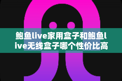 鲍鱼live家用盒子和鲍鱼live无线盒子哪个性价比高？2025年最全选购对比指南，帮你把钱花在刀刃上