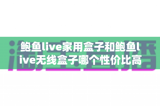 鲍鱼live家用盒子和鲍鱼live无线盒子哪个性价比高？2025年最全选购对比指南，帮你把钱花在刀刃上
