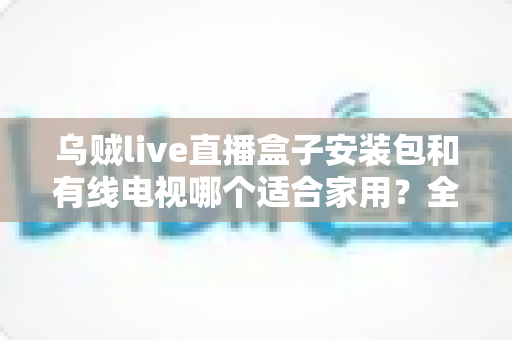 乌贼live直播盒子安装包和有线电视哪个适合家用？全面对比帮你选对家庭观影方案