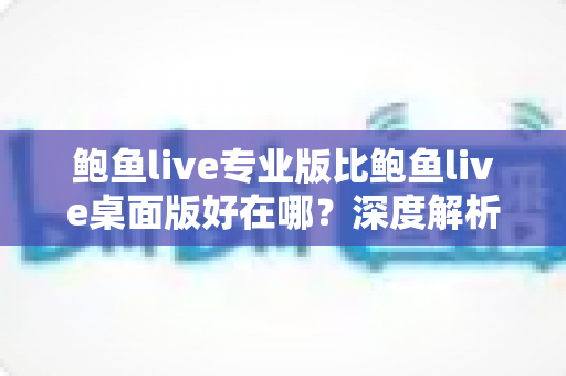 鲍鱼live专业版比鲍鱼live桌面版好在哪?深度解析版本差异与选择指南 鲍鱼live专业版比鲍鱼live桌面版好在哪?深度解析版本差异与选择指南