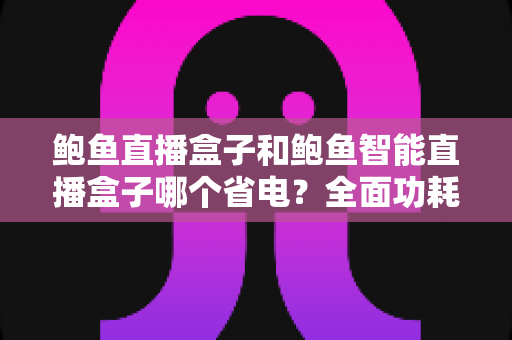 鲍鱼直播盒子和鲍鱼智能直播盒子哪个省电?全面功耗对比与省电技巧一篇文章讲透 鲍鱼直播盒子和鲍鱼智能直播盒子哪个省电?全面功耗对比与省电技巧一篇文章讲透