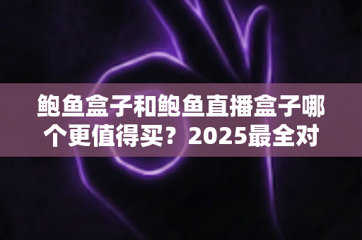 鲍鱼盒子和鲍鱼直播盒子哪个更值得买？2025最全对比测评与避坑选购指南