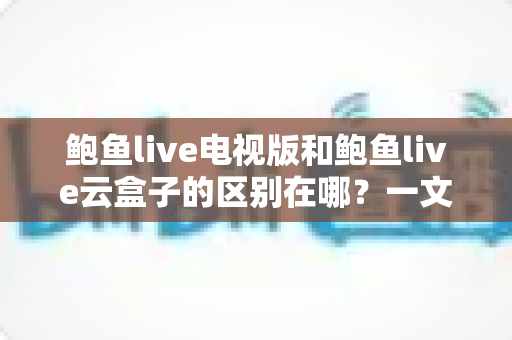 鲍鱼live电视版和鲍鱼live云盒子的区别在哪?一文读懂两大版本的核心差异 鲍鱼live电视版和鲍鱼live云盒子的区别在哪?一文读懂两大版本的核心差异