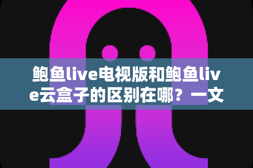 鲍鱼live电视版和鲍鱼live云盒子的区别在哪?一文读懂两大版本的核心差异 鲍鱼live电视版和鲍鱼live云盒子的区别在哪?一文读懂两大版本的核心差异