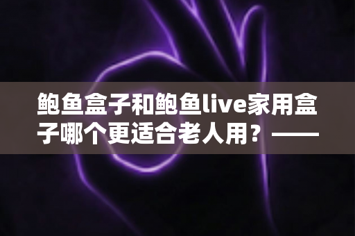 鲍鱼盒子和鲍鱼live家用盒子哪个更适合老人用？——给爸妈挑电视盒子的实用选购指南