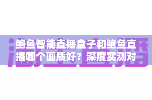 鲍鱼智能直播盒子和鲍鱼直播哪个画质好？深度实测对比助你选对大屏观影方案