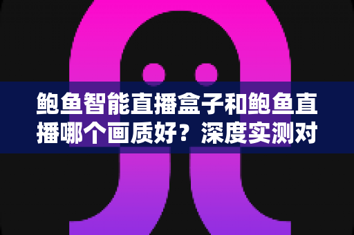 鲍鱼智能直播盒子和鲍鱼直播哪个画质好？深度实测对比助你选对大屏观影方案