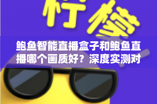 鲍鱼智能直播盒子和鲍鱼直播哪个画质好？深度实测对比助你选对大屏观影方案