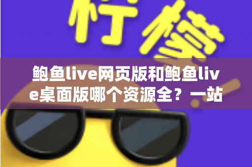 鲍鱼live网页版和鲍鱼live桌面版哪个资源全？一站式深度对比解析，帮你选对版本不踩坑