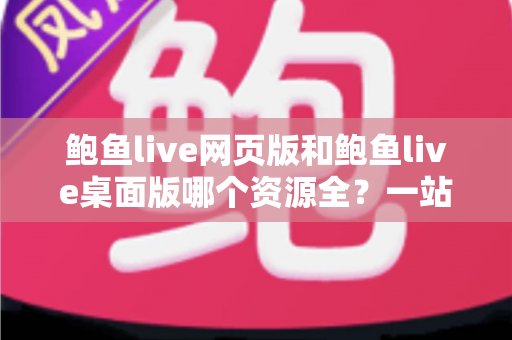 鲍鱼live网页版和鲍鱼live桌面版哪个资源全？一站式深度对比解析，帮你选对版本不踩坑