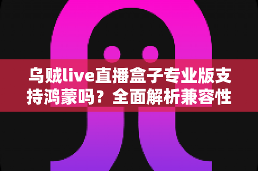 乌贼live直播盒子专业版支持鸿蒙吗？全面解析兼容性、安装方法与使用指南
