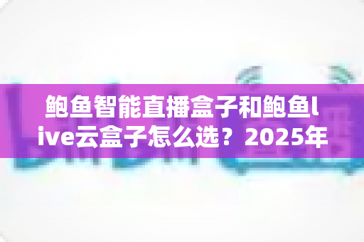 鲍鱼智能直播盒子和鲍鱼live云盒子怎么选？2025年直播设备选购全攻略，一文读懂两款盒子的差异与最佳使用场景