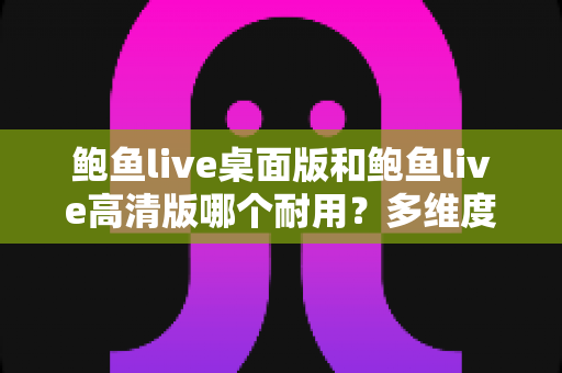 鲍鱼live桌面版和鲍鱼live高清版哪个耐用?多维度深度对比解析,帮你选对更稳定持久的版本 鲍鱼live桌面版和鲍鱼live高清版哪个耐用?多维度深度对比解析,帮你选对更稳定持久的版本