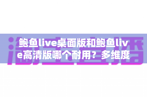 鲍鱼live桌面版和鲍鱼live高清版哪个耐用?多维度深度对比解析,帮你选对更稳定持久的版本 鲍鱼live桌面版和鲍鱼live高清版哪个耐用?多维度深度对比解析,帮你选对更稳定持久的版本