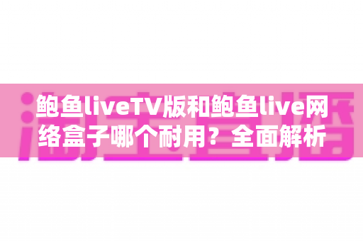 鲍鱼liveTV版和鲍鱼live网络盒子哪个耐用？全面解析两大版本的寿命差异与选购指南